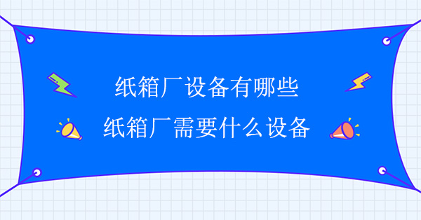 紙箱廠(chǎng)設備有哪些(紙箱廠(chǎng)需要什么設備)